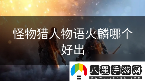 怪物獵人物語(yǔ)火麟哪個(gè)好出