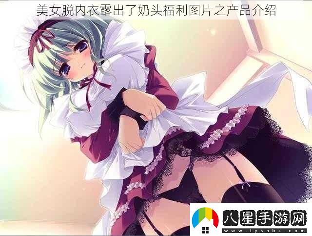美女脫內衣露出了奶頭福利圖片之產(chǎn)品介紹