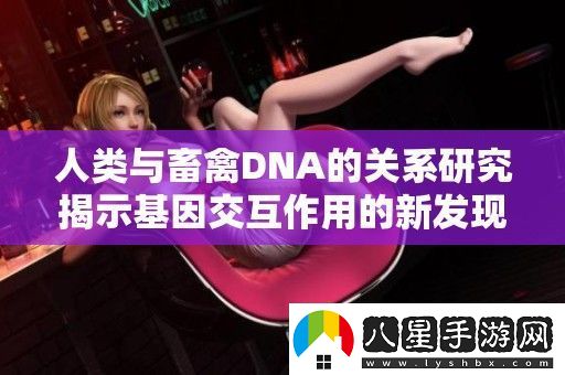 人類與畜禽DNA的關(guān)系研究揭示基因交互作用的新發(fā)現(xiàn)