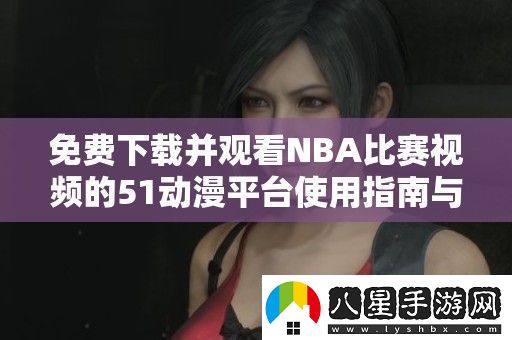 免費(fèi)下載并觀看NBA比賽視頻的51動(dòng)漫平臺(tái)使用指南與推薦